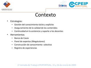 Contexto Estrategias:  Gestión del conocimiento tácito y explícito Aseguramiento de la calidad de los contenidos Continuidad en la asistencia y soporte a los docentes Herramientas Banco de Casos Panel de expertos (Megatutores) Construcción de conocimiento  colectivo  Registro de experiencias 