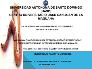 UNIVERSIDAD AUTONOMA DE SANTO DOMINGO
(UASD)
CENTRO UNIVERSITARIO UASD SAN JUAN DE LA
MAGUANA
FACULTAD DE CIENCIAS AGRONOMICAS Y VETERINARIAS
ESCUELA DE ZOOTECNIA
EVALUACION FISICO-QUÍMICA DEL ESTIERCOL FRESCO, FERMENTADO Y
LOMBRICOMPOSTADO DE DIFERENTES ESPECIES DE ANIMALES
Tesis para optar por el titulo Magíster en Producción Animal
RUBEN ISAAC ALMONTE MORROBEL
SAN JUAN DE LA MAGUANA, REPUBLICA DOMINICANA
NOVIEMBRE 2015
 