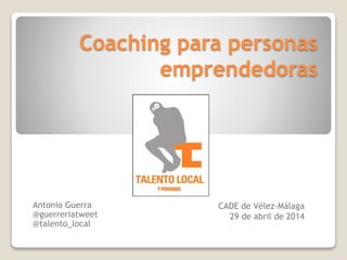 Coaching para personas
emprendedoras
CADE de Vélez-Málaga
29 de abril de 2014
Antonio Guerra
@guerreriatweet
@talento_local
 