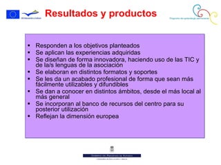 Resultados y productos Responden a los objetivos planteados Se aplican las experiencias adquiridas Se diseñan de forma innovadora, haciendo uso de las TIC y de la/s lenguas de la asociación Se elaboran en distintos formatos y soportes Se les da un acabado profesional de forma que sean más fácilmente utilizables y difundibles Se dan a conocer en distintos ámbitos, desde el más local al más general Se incorporan al banco de recursos del centro para su posterior utilización Reflejan la dimensión europea 