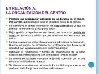 EN RELACIÓN A:
LA ORGANIZACIÓN DEL CENTRO




Posibilita una organización adecuada de los tiempos en el horario.
Por ejemplo, la Educación Física se impartiría antes de la comida.
Se disminuye el tiempo invertido en los desplazamientos ya que se
eliminan la entrada y la salida por la tarde.



Mejor gestión y organización del tiempo: se reduce la pérdida de
tiempo en entradas y salidas, ya que se elimina una entrada y una
salida.



Facilita la asistencia del profesorado a las actividades de formación.
Cuando los cursos de formación del profesorado son fuera de la
localidad, con la jornada partida no da tiempo a llegar.



Optimizar el rendimiento y tiempo de organización de la labor
docente del profesorado una vez terminada la jornada escolar.



La comida se realizaría concluida la jornada curricular por lo que
sería una actividad más relajada.



Se elimina la incidencia en el aula de los conflictos que a veces se
producen en la franja horaria del comedor escolar .

 