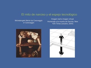 El mito de narciso y el espejo tecnológico
                                       Imagen real e imagen virtual.
Michelangelo Merisi da Caravaggio
                                    Homenaje a la muerte de Derrida. New
         or Caravaggio
                                        York Times (octubre, 2004)
 