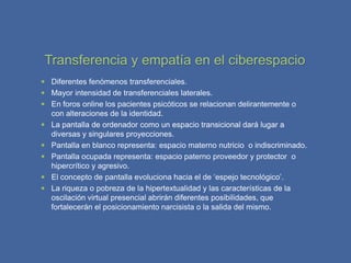 Transferencia y empatía en el ciberespacio
 Diferentes fenómenos transferenciales.
 Mayor intensidad de transferenciales laterales.
 En foros online los pacientes psicóticos se relacionan delirantemente o
  con alteraciones de la identidad.
 La pantalla de ordenador como un espacio transicional dará lugar a
  diversas y singulares proyecciones.
 Pantalla en blanco representa: espacio materno nutricio o indiscriminado.
 Pantalla ocupada representa: espacio paterno proveedor y protector o
  hipercrítico y agresivo.
 El concepto de pantalla evoluciona hacia el de ‘espejo tecnológico’.
 La riqueza o pobreza de la hipertextualidad y las características de la
  oscilación virtual presencial abrirán diferentes posibilidades, que
  fortalecerán el posicionamiento narcisista o la salida del mismo.
 