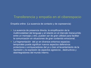 Transferencia y empatía en el ciberespacio
Empatía online (La ausencia de contacto y de copresencia)

 La ausencia de presencia directa, la simplificación de la
  multimodalidad del lenguaje y el retardo en el intervalo transcurrido
  entre un mensaje y otro, pueden ser de gran utilidad para facilitar
  la comunicación en situaciones de gran contenido emocional.
 La fragmentación del yo en diversos entornos espacios-
  temporales puede significar nuevos aspectos defensivos
  protectores o enriquecedores del yo o bien el levantamiento de la
  represión y la expresión de aspectos agresivos , destructivos y
  desintegradores del mundo interno.
 