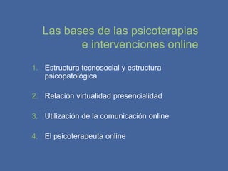 Las bases de las psicoterapias
          e intervenciones online
1. Estructura tecnosocial y estructura
   psicopatológica

2. Relación virtualidad presencialidad

3. Utilización de la comunicación online

4. El psicoterapeuta online
 