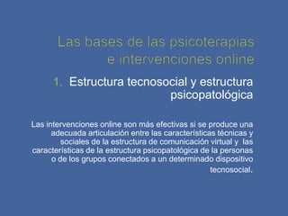 1. Estructura tecnosocial y estructura
                                        psicopatológica

Las intervenciones online son más efectivas si se produce una
      adecuada articulación entre las características técnicas y
         sociales de la estructura de comunicación virtual y las
características de la estructura psicopatológica de la personas
      o de los grupos conectados a un determinado dispositivo
                                                    tecnosocial.
 