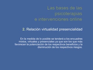 2. Relación virtualidad presencialidad

     En la medida de lo posible se tenderá a los encuadres
   mixtos, virtuales y presenciales ya que son los que más
favorecen la potenciación de los respectivos beneficios y la
                     disminución de los respectivos riesgos.
 