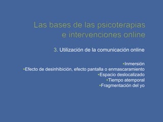 3. Utilización de la comunicación online

                                                 Inmersión
Efecto de desinhibición, efecto pantalla o enmascaramiento
                                      Espacio deslocalizado
                                           Tiempo atemporal
                                       Fragmentación del yo
 