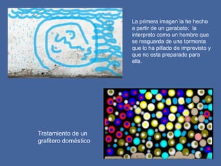 La primera imagen la he hecho
                      a partir de un garabato; la
                      interpreto como un hombre que
                      se resguarda de una tormenta
                      que lo ha pillado de imprevisto y
                      que no esta preparado para
                      ella.




Tratamiento de un
grafitero doméstico
 