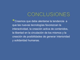 Creemos que debe alentarse la tendencia a
que las nuevas tecnologías favorezcan la
interactividad, la creación activa de contenidos,
la libertad en la circulación de los mismos y la
creación de posibilidades de generar interioridad
y solidaridad humanas.
 