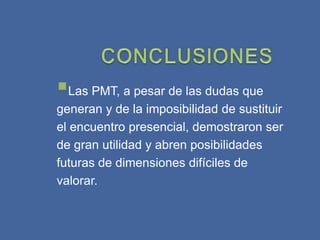 Las PMT, a pesar de las dudas que
generan y de la imposibilidad de sustituir
el encuentro presencial, demostraron ser
de gran utilidad y abren posibilidades
futuras de dimensiones difíciles de
valorar.
 