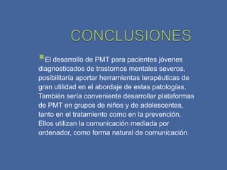El desarrollo de PMT para pacientes jóvenes
diagnosticados de trastornos mentales severos,
posibilitaría aportar herramientas terapéuticas de
gran utilidad en el abordaje de estas patologías.
También sería conveniente desarrollar plataformas
de PMT en grupos de niños y de adolescentes,
tanto en el tratamiento como en la prevención.
Ellos utilizan la comunicación mediada por
ordenador, como forma natural de comunicación.
 