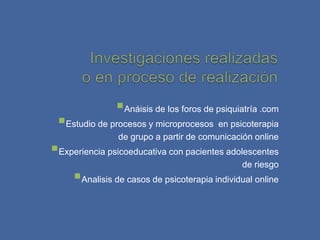 Anáisis de los foros de psiquiatría .com
 Estudio de procesos y microprocesos en psicoterapia
                de grupo a partir de comunicación online
Experiencia psicoeducativa con pacientes adolescentes
                                               de riesgo
     Analisis de casos de psicoterapia individual online
 
