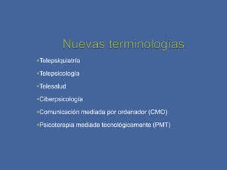 Telepsiquiatría

Telepsicología

Telesalud

Ciberpsicología

Comunicación mediada por ordenador (CMO)

Psicoterapia mediada tecnológicamente (PMT)
 