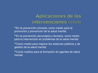 En la prevención primaria, como medio para la
promoción y prevención de la salud mental.
En la prevención secundaria y terciaria, como medio
para la intervención en problemas de la salud mental.
Como medio para mejorar los sistemas públicos y de
gestión de la salud mental.
Como medios para la formación de agentes de salud
mental.
 