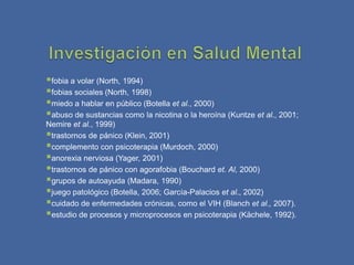 fobia a volar (North, 1994)
fobias sociales (North, 1998)
miedo a hablar en público (Botella et al., 2000)
abuso de sustancias como la nicotina o la heroína (Kuntze et al., 2001;
Nemire et al., 1999)
trastornos de pánico (Klein, 2001)
complemento con psicoterapia (Murdoch, 2000)
anorexia nerviosa (Yager, 2001)
trastornos de pánico con agorafobia (Bouchard et. Al, 2000)
grupos de autoayuda (Madara, 1990)
juego patológico (Botella, 2006; García-Palacios et al., 2002)
cuidado de enfermedades crónicas, como el VIH (Blanch et al., 2007).
estudio de procesos y microprocesos en psicoterapia (Kächele, 1992).
 