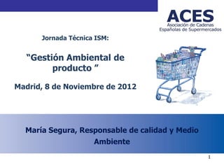 ACES



      Jornada Técnica ISM:


  “Gestión Ambiental de
        producto ”

Madrid, 8 de Noviembre de 2012




  María Segura, Responsable de calidad y Medio
                     Ambiente
                                                 1
 