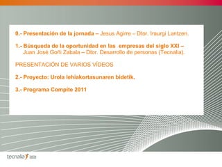 0.- Presentación de la jornada –  Jesus Agirre  –   Dtor. Iraurgi Lantzen. 1.- Búsqueda de la oportunidad en las  empresas del siglo XXI –  Juan José Goñi Zabala  –  Dtor.   Desarrollo de personas (Tecnalia). PRESENTACIÓN DE VARIOS VÍDEOS 2.-   Proyecto: Urola lehiakortasunaren bidetik. 3.- Programa Compite 2011  