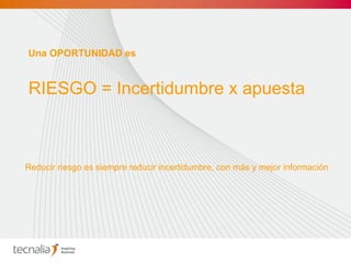 Una OPORTUNIDAD es RIESGO = Incertidumbre x apuesta Reducir riesgo es siempre reducir incertidumbre, con más y mejor información 