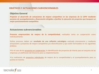 Objetivo General  Propiciar el desarrollo de actuaciones de mejora competitiva en las empresas de la CAPV mediante acciones de acompañamiento y financiación dirigidas a facilitar la ejecución de proyectos que busquen un mejor posicionamiento competitivo. Actuaciones subvencionables Procesos empresariales de mejora de la competitividad , realizados tanto en cooperación como individualmente.  Dichos procesos deben ser  resultado de una reflexión estratégica  realizada previamente y mediante actuaciones y proyectos de mejora competitiva y/o diversificación y que estén formulados en los siguientes ámbitos:  En el caso de los  proyectos en cooperación , la identificación de proyectos de interés para el conjunto de las empresas y la definición del itinerario para su implementación. La realización de  proyectos individuales  de mejora de la competitividad y el acompañamiento para su puesta en marcha. OBJETIVOS Y ACTUACIONES SUBVENCIONABLES 7 