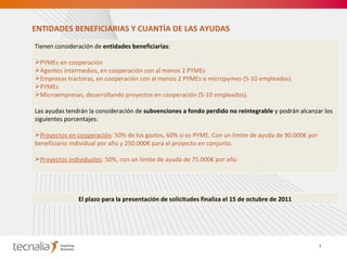 Tienen consideración de  entidades beneficiarias :   PYMEs en cooperación Agentes intermedios, en cooperación con al menos 2 PYMEs Empresas tractoras, en cooperación con al menos 2 PYMEs o micropymes (5-10 empleados) PYMEs Microempresas, desarrollando proyectos en cooperación (5-10 empleados). Las ayudas tendrán la consideración de  subvenciones a fondo perdido no reintegrable  y podrán alcanzar los siguientes porcentajes:   Proyectos en cooperación : 50% de los gastos, 60% si es PYME. Con un límite de ayuda de 90.000€ por beneficiario individual por año y 250.000€ para el proyecto en conjunto. Proyectos individuales : 50%, con un límite de ayuda de 75.000€ por año ENTIDADES BENEFICIARIAS Y CUANTÍA DE LAS AYUDAS 7 El plazo para la presentación de solicitudes finaliza el 15 de octubre de 2011 