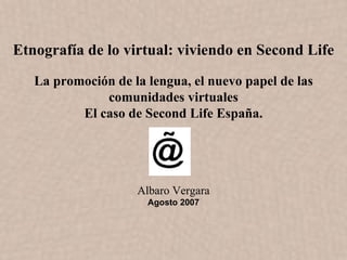 Etnografía de lo virtual: viviendo en Second Life
   La promoción de la lengua, el nuevo papel de las
              comunidades virtuales
          El caso de Second Life España.




                    Albaro Vergara
                      Agosto 2007
 
