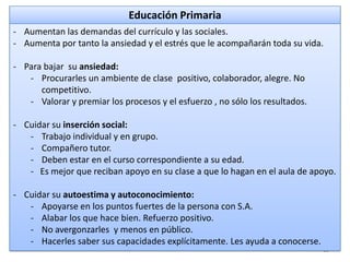 Educación Primaria
- Aumentan las demandas del currículo y las sociales.
- Aumenta por tanto la ansiedad y el estrés que le acompañarán toda su vida.

- Para bajar su ansiedad:
- Procurarles un ambiente de clase positivo, colaborador, alegre. No
competitivo.
- Valorar y premiar los procesos y el esfuerzo , no sólo los resultados.
- Cuidar su inserción social:
- Trabajo individual y en grupo.
- Compañero tutor.
- Deben estar en el curso correspondiente a su edad.
- Es mejor que reciban apoyo en su clase a que lo hagan en el aula de apoyo.
- Cuidar su autoestima y autoconocimiento:
- Apoyarse en los puntos fuertes de la persona con S.A.
- Alabar los que hace bien. Refuerzo positivo.
- No avergonzarles y menos en público.
- Hacerles saber sus capacidades explícitamente. Les ayuda a conocerse.
12

 