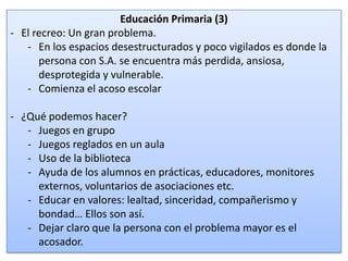 Educación Primaria (3)
- El recreo: Un gran problema.
- En los espacios desestructurados y poco vigilados es donde la
persona con S.A. se encuentra más perdida, ansiosa,
desprotegida y vulnerable.
- Comienza el acoso escolar
- ¿Qué podemos hacer?
- Juegos en grupo
- Juegos reglados en un aula
- Uso de la biblioteca
- Ayuda de los alumnos en prácticas, educadores, monitores
externos, voluntarios de asociaciones etc.
- Educar en valores: lealtad, sinceridad, compañerismo y
bondad… Ellos son así.
- Dejar claro que la persona con el problema mayor es el
acosador.

16

 