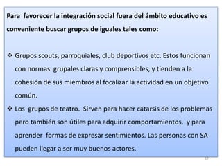 Para favorecer la integración social fuera del ámbito educativo es
conveniente buscar grupos de iguales tales como:
 Grupos scouts, parroquiales, club deportivos etc. Estos funcionan
con normas grupales claras y comprensibles, y tienden a la
cohesión de sus miembros al focalizar la actividad en un objetivo
común.
 Los grupos de teatro. Sirven para hacer catarsis de los problemas
pero también son útiles para adquirir comportamientos, y para
aprender formas de expresar sentimientos. Las personas con SA

pueden llegar a ser muy buenos actores.
17

 
