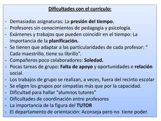 Dificultades con el currículo:
- Demasiadas asignaturas: La presión del tiempo.
- Profesores sin conocimientos de pedagogía y psicología.
- Exámenes y trabajos que pueden coincidir en el tiempo: La
importancia de la planificación.
- Se tienen que adaptar a las particularidades de cada profesor: “
Cada maestrillo, tiene su librillo”.
- Compañeros poco colaboradores: Soledad.
- Pocas tareas de grupo: Falta de apoyo y oportunidades e relación
social.
- Los trabajos de grupo se realizan, a veces, fuera del recinto escolar
- Se eligen los grupos por simpatías más que por la capacidad.
- Dificultad para hallar “alumnos tutores”
- Dificultades de coordinación entre profesores
- La importancia de la figura del TUTOR
- El departamento de orientación: Aconseja pero no tiene poder.
19

 