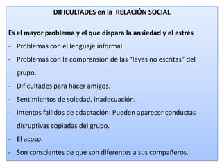 DIFICULTADES en la RELACIÓN SOCIAL
Es el mayor problema y el que dispara la ansiedad y el estrés
- Problemas con el lenguaje informal.
- Problemas con la comprensión de las “leyes no escritas” del
grupo.
- Dificultades para hacer amigos.
- Sentimientos de soledad, inadecuación.
- Intentos fallidos de adaptación: Pueden aparecer conductas
disruptivas copiadas del grupo.
- El acoso.
- Son conscientes de que son diferentes a sus compañeros.
20

 