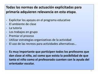 Todas las normas de actuación explicitadas para
primaría adquieren relevancia en esta etapa.
-

Explicitar los apoyos en el programa educativo
El ambiente de clase
La tutoría
Los trabajos en grupo
Premiar el proceso
Utilizar estrategias organizativas de la actividad
El uso de las recreos para actividades alternativas…

- Es muy importante que participen todos los profesores que
dan clase al niño, así como que exista la posibilidad de que
tanto el niño como el profesorado cuenten con la ayuda del
orientador escolar.
21

 