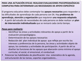 PARA UNA ACTUACIÓN EFICAZ: REALIZAR EVALUACIONES PSICOPEDAGÓGICAS
COMPLETAS PARA DETERMINAR LAS NECESIDADES DE APOYO ESPECÍFICO

El programa educativo debe contemplar los apoyos necesarios para responder a
las dificultades de aprendizaje de cada persona con SA. Hay problemas de
aprendizaje, atención y organización que requieren una respuesta adaptada.
• A partir del estudio de necesidades de cada persona se debe realizar un plan
de intervención individualizado que se revisará cada cierto tiempo.
Pasos para realizarlo:
- Identificar las áreas y actividades relevantes de apoyo a partir de la
evaluación psicopedagógica.
- Determinación de los apoyos necesarios
- Redacción del plan individual de apoyo que refleje por escrito los
intereses y preferencias de la persona, las áreas y actividades objeto de
apoyo, los contextos y actividades de participación. A partir de ahí se
diseñan las funciones de los apoyos que abarcarán como mínimo el apoyo
curricular, el social, el emocional, el conductual.
 Potenciar las habilidades de planificación: Uso sistemático de la agenda,
estructuración de las tareas, soportes organizadores…
22

 
