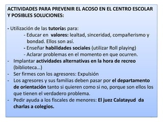 ACTIVIDADES PARA PREVENIR EL ACOSO EN EL CENTRO ESCOLAR
Y POSIBLES SOLUCIONES:
- Utilización de las tutorías para:
- Educar en valores: lealtad, sinceridad, compañerismo y
bondad. Ellos son así.
- Enseñar habilidades sociales (utilizar Roll playing)
- Aclarar problemas en el momento en que ocurren.
- Implantar actividades alternativas en la hora de recreo
(biblioteca…)
- Ser firmes con los agresores: Expulsión
- Los agresores y sus familias deben pasar por el departamento
de orientación tanto si quieren como si no, porque son ellos los
que tienen el verdadero problema.
- Pedir ayuda a los fiscales de menores: El juez Calatayud da
charlas a colegios.
24

 