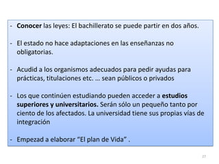 - Conocer las leyes: El bachillerato se puede partir en dos años.
- El estado no hace adaptaciones en las enseñanzas no
obligatorias.
- Acudid a los organismos adecuados para pedir ayudas para
prácticas, titulaciones etc. … sean públicos o privados
- Los que continúen estudiando pueden acceder a estudios
superiores y universitarios. Serán sólo un pequeño tanto por
ciento de los afectados. La universidad tiene sus propias vías de
integración
- Empezad a elaborar “El plan de Vida” .
27

 