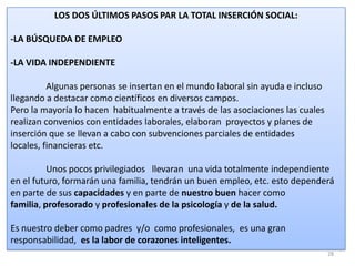 LOS DOS ÚLTIMOS PASOS PAR LA TOTAL INSERCIÓN SOCIAL:

-LA BÚSQUEDA DE EMPLEO
-LA VIDA INDEPENDIENTE
Algunas personas se insertan en el mundo laboral sin ayuda e incluso
llegando a destacar como científicos en diversos campos.
Pero la mayoría lo hacen habitualmente a través de las asociaciones las cuales
realizan convenios con entidades laborales, elaboran proyectos y planes de
inserción que se llevan a cabo con subvenciones parciales de entidades
locales, financieras etc.
Unos pocos privilegiados llevaran una vida totalmente independiente
en el futuro, formarán una familia, tendrán un buen empleo, etc. esto dependerá
en parte de sus capacidades y en parte de nuestro buen hacer como
familia, profesorado y profesionales de la psicología y de la salud.
Es nuestro deber como padres y/o como profesionales, es una gran
responsabilidad, es la labor de corazones inteligentes.
28

 