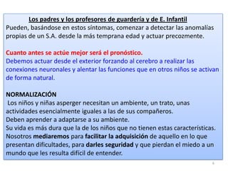 Los padres y los profesores de guardería y de E. Infantil
Pueden, basándose en estos síntomas, comenzar a detectar las anomalías
propias de un S.A. desde la más temprana edad y actuar precozmente.

Cuanto antes se actúe mejor será el pronóstico.
Debemos actuar desde el exterior forzando al cerebro a realizar las
conexiones neuronales y alentar las funciones que en otros niños se activan
de forma natural.
NORMALIZACIÓN
Los niños y niñas asperger necesitan un ambiente, un trato, unas
actividades esencialmente iguales a las de sus compañeros.
Deben aprender a adaptarse a su ambiente.
Su vida es más dura que la de los niños que no tienen estas características.
Nosotros mediaremos para facilitar la adquisición de aquello en lo que
presentan dificultades, para darles seguridad y que pierdan el miedo a un
mundo que les resulta difícil de entender.
6

 