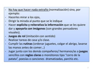 - No hay que hacer nada extraño (normalización) sino, por
ejemplo:
- Hacerles mirar a los ojos,
- Dirigir la mirada al punto que se le indique
- Hacer explícita y reiterativa la información que se les quiere
dar y apoyarla con imágenes (son grandes pensadores
visuales).
- Juegos de rol (imitación con sentido)
- Realizar tareas de casa y/o clase.
- Cumplir las rutinas (ordenar juguetes, colgar el abrigo, lavarse
las manos antes de comer…)
- Jugar junto con los demás compañeros/ hermanos/as a juegos
sencillos con reglas claras o monótonos tipo “corro de la
patata”, poesías o canciones dramatizadas, parchís etc.
7

 