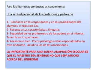 Para facilitar estas conductas es conveniente:

Una actitud personal de los profesores y padres de
1- Confianza en las capacidades y en las posibilidades del
alumnos e hijos con S.A.
2- Respeto a sus características. Empatía.
3- Seguridad de los profesores o de los padres en sí mismos.
Tener fe en lo que hacen.
4- Asesorarse bien. Pocos psicólogos están especializados en
este síndrome. Acudir a los de las asociaciones.
LO IMPORTANTE PARA UNA BUENA ADAPTACIÓN ESCOLAR ES
QUE EL MAESTRO SEA SENSIBLE NO QUE SEPA MUCHO
ACERCA DEL SÍNDROME
9

 