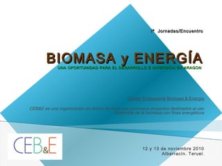 Iª Jornadas/EncuentroIª Jornadas/Encuentro
BIOMASA y ENERGÍABIOMASA y ENERGÍAUNA OPORTUNIDAD PARA EL DESARROLLO E INVERSIÓN EN ARAGONUNA OPORTUNIDAD PARA EL DESARROLLO E INVERSIÓN EN ARAGON
Clúster Empresarial Biomasa & Energía
 
CEB&E es una organización sin ánimo de lucro que promueve proyectos destinados al uso
sostenible de la biomasa con fines energéticos
12 y 13 de noviembre 2010
Albarracín. Teruel.
 
25/10/10
1
 