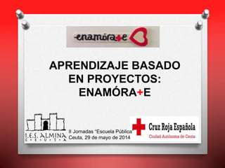 APRENDIZAJE BASADO
EN PROYECTOS:
ENAMÓRA+E
II Jornadas “Escuela Pública”
Ceuta, 29 de mayo de 2014
 