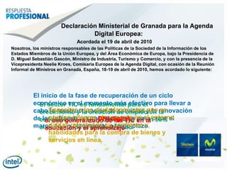 DeclaraciónMinisterial de Granada para la Agenda Digital Europea:Acordada el 19 de abril de 2010Nosotros, los ministros responsables de las Políticas de la Sociedad de la Información de los Estados Miembros de la Unión Europea, y del Área Económica de Europa, bajo la Presidenciade D. Miguel SebastiánGascón, Ministro de Industria, Turismo y Comercio, y con la presencia de la Vicepresidenta NeelieKroes, Comisaria Europea de la Agenda Digital, con ocasión de la Reunión Informal de Ministros en Granada, España, 18-19 de abril de 2010, hemos acordado lo siguiente:El inicio de la fase de recuperación de un ciclo económico es el momento más efectivo para llevar a cabo la reestructuración de servicios y la renovación de las infraestructuras necesarias para crear el marco de un crecimiento a largo plazo.El sector TIC es fundamental para el crecimiento y la creación de empleo en la economía de la UE y contribuye en un 50% al aumento de la productividadCapacitar a los ciudadanos para que se puedan integrar plenamente en el entorno digital, reforzando su confianza y habilidades para la compra de bienes y servicios en línea.DNI-digitalel uso generalizado de las TIC en la educación y el aprendizaje