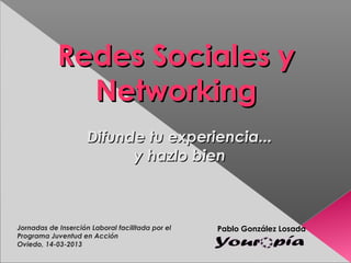 Redes Sociales y
              Networking
                     Difunde tu experiencia...
                           y hazlo bien



Jornadas de Inserción Laboral facilitada por el   Pablo González Losada
Programa Juventud en Acción
Oviedo, 14-03-2013
 