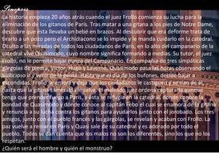 Sinopsis La historia empieza 20 años atrás cuando el juez Frollo comienza su lucha para la eliminación de los gitanos de París. Tras matar a una gitana a los pies de Notre Dame, descubre que ésta llevaba un bebé en brazos. Al descubrir que era deforme trata de tirarlo a un pozo pero el Archidiacono se lo impide y le manda cuidarlo en la catedral. Oculto a las miradas de todos los ciudadanos de París, en lo alto del campanario de la catedral vive Quasimodo, cuyo nombre significa formando a medias. Su tutor, el juez Frollo, no le permite bajar nunca del Campanario. En compañía de tres simpáticas gárgolas de piedra, Victor, Hugo y Laverne, Quasimodo pasa las horas observando el bullicioso ir y venir de la gente. Hasta que el día de los bufones, decide bajar a escondidas. Frollo se entera y deja que los ciudadanos le castiguen y se rían de él, hasta que la gitana Esmeralda le salva. El malvado juez ordena capturarla aunque tenga que prender fuego a París, y ésta se refugia en la catedral, donde conoce la bondad de Quasimodo y dónde conoce al capitán Febo el cual se enamora de la gitana y renuncia a su lucha contra los gitanos para ayudarlos junto con el jorobado. Los tres amigos, junto con el pueblo francés y las gárgolas, se revelan y acaban con Frollo. La paz vuelve a reinar en París y Quasi sale de su catedral y es adorado por todo el pueblo. Todos se dan cuenta que los malos no son los diferentes, sino los que no los respetan. ¿Quién será el hombre y quién el monstruo? 