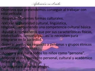Aplicación en el aula: Objetivos que pretendemos conseguir al trabajar con esta película: -Respetar diferentes formas culturales.  -Valorar la pluralidad cultural, lingüística, religiosa,...adquiriendo una competencia cultural básica.  -Ayudar a compañeros que por sus características físicas, intelectuales, sensoriales,...así lo necesiten para integrarse en la sociedad.  -Superar prejuicios respecto a personas y grupos étnicos o culturales diferentes..  -Acoger y aceptar a todos los niños como "persona".  -Mejorar el autoconcepto personal, cultural y académico de los niños. -La importancia de los amigos. 