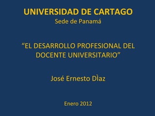 “ EL DESARROLLO PROFESIONAL DEL DOCENTE UNIVERSITARIO” José Ernesto Díaz Enero 2012 UNIVERSIDAD DE CARTAGO Sede de Panamá 