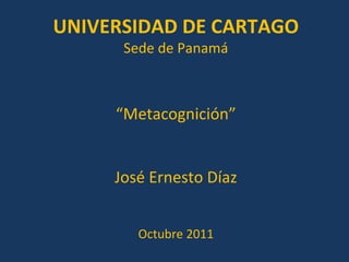 “ Metacognición” José Ernesto Díaz Octubre 2011 UNIVERSIDAD DE CARTAGO Sede de Panamá 