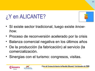 ¿Y en ALICANTE? Sí existe sector tradicional, luego existe  know-how . Proceso de reconversión acelerado por la crisis Balanza comercial negativa en los últimos años De la producción (la fabricación) al servicio (la comercialización. Sinergias con el turismo: congresos, visitas. 
