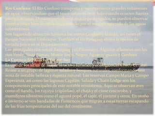 Río Confuso: El Río Confuso transporta constantemente grandes volúmenes
de agua, observándose que el tenor salino es muy bajo cuando ocurren fuertes
precipitaciones. Durante periodos de sequía prolongados, se pueden observar
correlaciones bien acentuadas, causadas por el mayor contenido de las aguas
subterráneas.
Son lugares de atracción turística los cerros Confuso y Galván, así como el
Parque Nacional Tinfunque. También el río Paraguay ofrece la opción de
variada pesca en el Departamento.
Los principales ríos son el Paraguay y el Pilcomayo. Algunos afluentes son los
ríos Verde, Siete Puntas, Monte lindo, Negro, Aguaray-guazú y Confuso.
La Cuenca del Riacho Yacaré Sur
Es uno de los sitios de mayor atractivo turístico y ecológico del Chaco Central.
Reúne a un grupo de lagunas saladas y bosques naturales, conformando una
zona de notable belleza y riqueza natural. Las reservas Campo María y Campo
Esperanza, así como las lagunas Capitán, Salada y Chaco Lodge son los
componentes principales de este notable ecosistema. Aquí se observan aves
como el ñandú, los tuyuyú (cigüeñas), el chajá y el cisne coscoroba, y
mamíferos silvestres como el aguará popé, el tapir, el yurumí y otros. En otoño
e invierno se ven bandadas de flamencos que migran a estas tierras escapando
de las frías temperaturas del sur del continente.
 