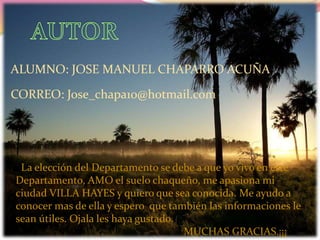 ALUMNO: JOSE MANUEL CHAPARRO ACUÑA
CORREO: Jose_chapa10@hotmail.com
La elección del Departamento se debe a que yo vivo en este
Departamento, AMO el suelo chaqueño, me apasiona mi
ciudad VILLA HAYES y quiero que sea conocida. Me ayudo a
conocer mas de ella y espero que también las informaciones le
sean útiles. Ojala les haya gustado.
MUCHAS GRACIAS.¡¡¡
 
